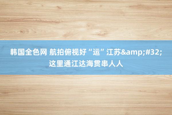 韩国全色网 航拍俯视好“运”江苏&#32;这里通江达海贯串人人