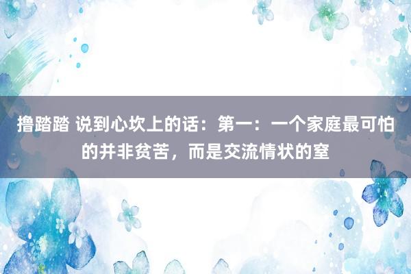 撸踏踏 说到心坎上的话:第一:一个家庭最可怕的并非贫苦,而是交流情状的窒