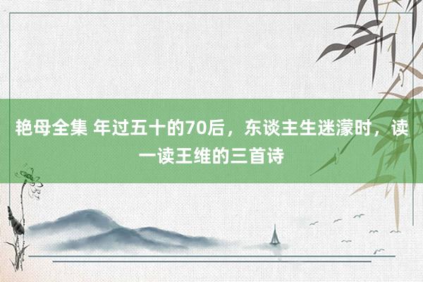 艳母全集 年过五十的70后，东谈主生迷濛时，读一读王维的三首诗