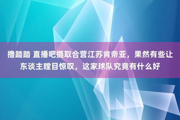 撸踏踏 直播吧摄取合营江苏肯帝亚，果然有些让东谈主瞠目惊叹，这家球队究竟有什么好
