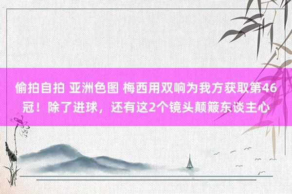 偷拍自拍 亚洲色图 梅西用双响为我方获取第46冠！除了进球，还有这2个镜头颠簸东谈主心