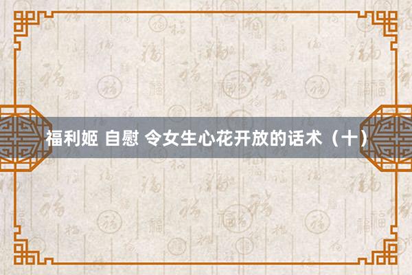 福利姬 自慰 令女生心花开放的话术（十）