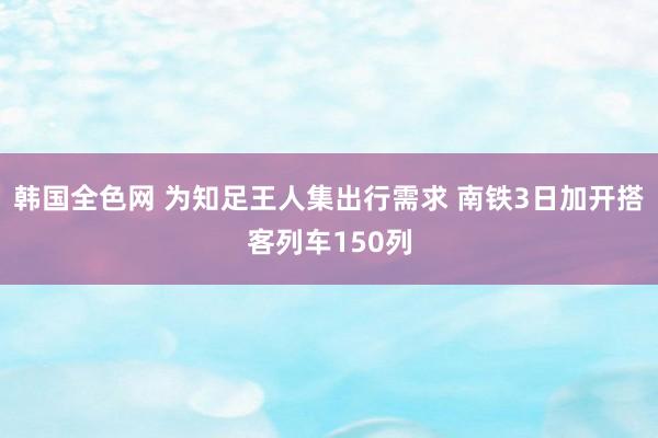 韩国全色网 为知足王人集出行需求 南铁3日加开搭客列车150列