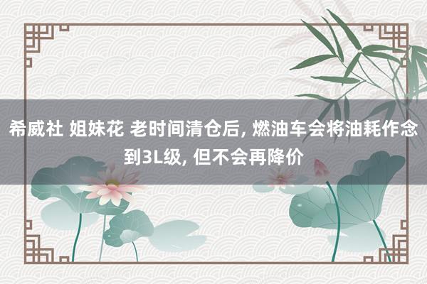 希威社 姐妹花 老时间清仓后， 燃油车会将油耗作念到3L级， 但不会再降价