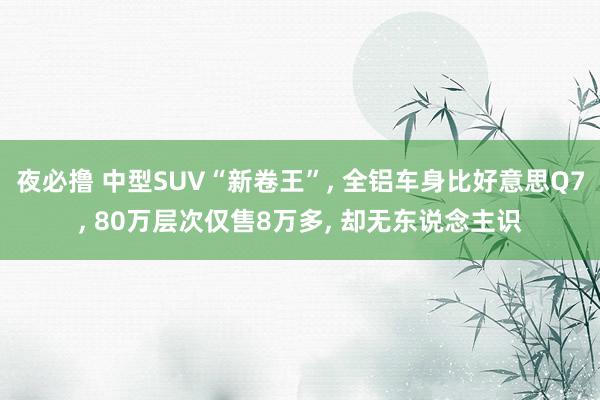夜必撸 中型SUV“新卷王”， 全铝车身比好意思Q7， 80万层次仅售8万多， 却无东说念主识