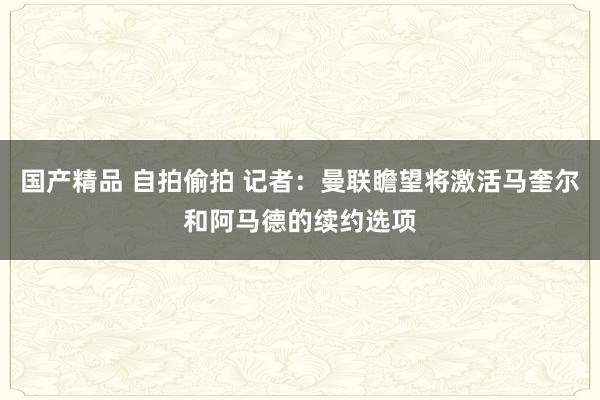 国产精品 自拍偷拍 记者：曼联瞻望将激活马奎尔和阿马德的续约选项