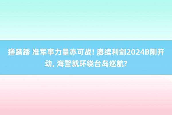 撸踏踏 准军事力量亦可战! 赓续利剑2024B刚开动， 海警就环绕台岛巡航?