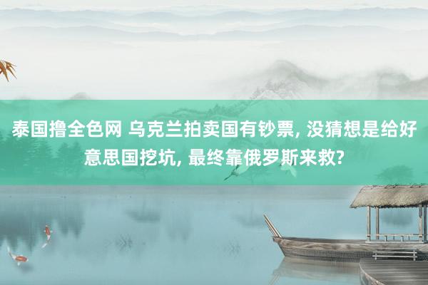 泰国撸全色网 乌克兰拍卖国有钞票， 没猜想是给好意思国挖坑， 最终靠俄罗斯来救?