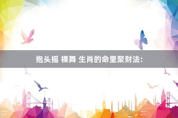 抱头摇 裸舞 生肖的命里聚财法: