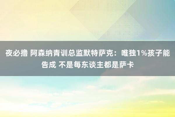 夜必撸 阿森纳青训总监默特萨克：唯独1%孩子能告成 不是每东谈主都是萨卡