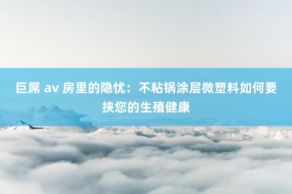 巨屌 av 房里的隐忧：不粘锅涂层微塑料如何要挟您的生殖健康