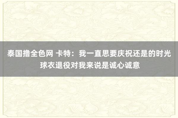 泰国撸全色网 卡特：我一直思要庆祝还是的时光 球衣退役对我来说是诚心诚意