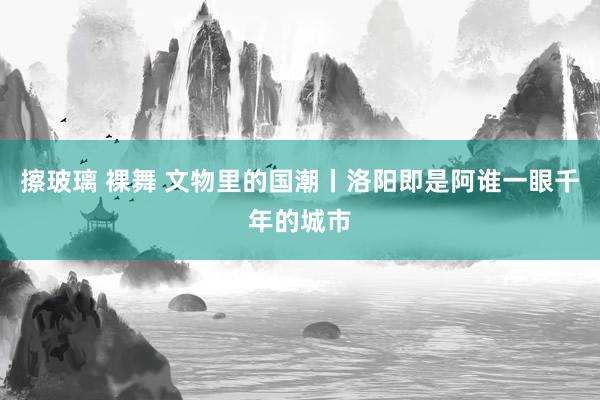 擦玻璃 裸舞 文物里的国潮丨洛阳即是阿谁一眼千年的城市