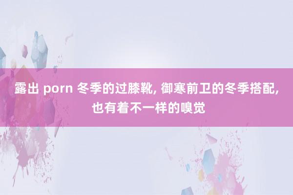 露出 porn 冬季的过膝靴， 御寒前卫的冬季搭配， 也有着不一样的嗅觉