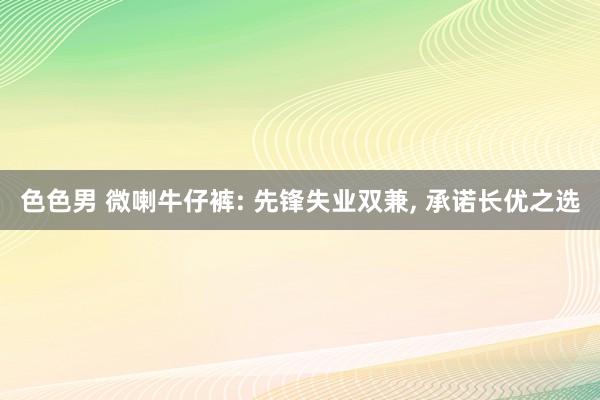 色色男 微喇牛仔裤: 先锋失业双兼， 承诺长优之选