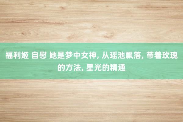 福利姬 自慰 她是梦中女神， 从瑶池飘落， 带着玫瑰的方法， 星光的精通