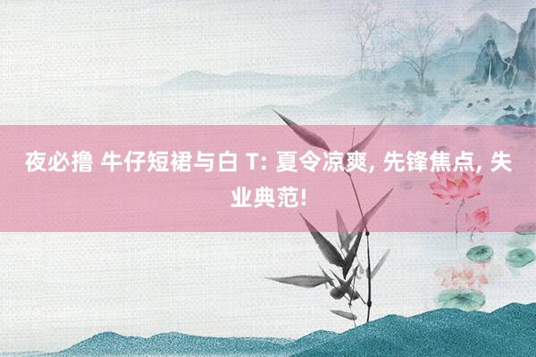 夜必撸 牛仔短裙与白 T: 夏令凉爽， 先锋焦点， 失业典范!