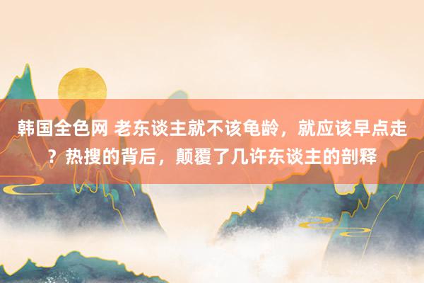 韩国全色网 老东谈主就不该龟龄，就应该早点走？热搜的背后，颠覆了几许东谈主的剖释