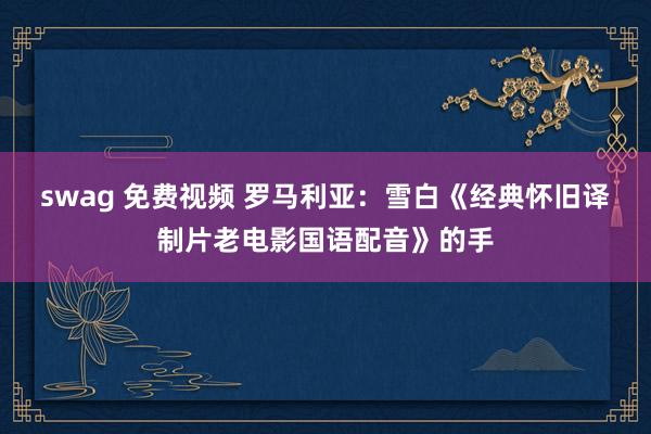swag 免费视频 罗马利亚：雪白《经典怀旧译制片老电影国语配音》的手