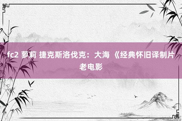 fc2 萝莉 捷克斯洛伐克：大海 《经典怀旧译制片老电影