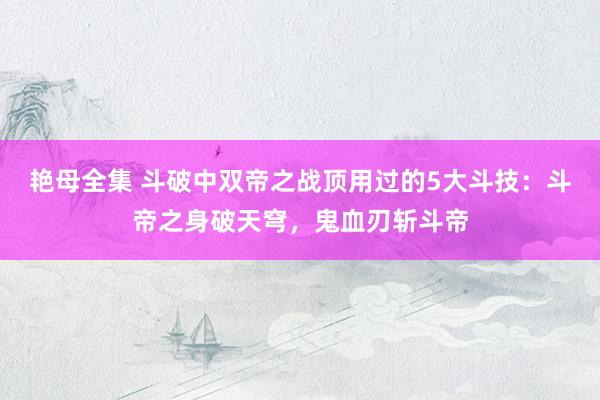 艳母全集 斗破中双帝之战顶用过的5大斗技：斗帝之身破天穹，鬼血刃斩斗帝