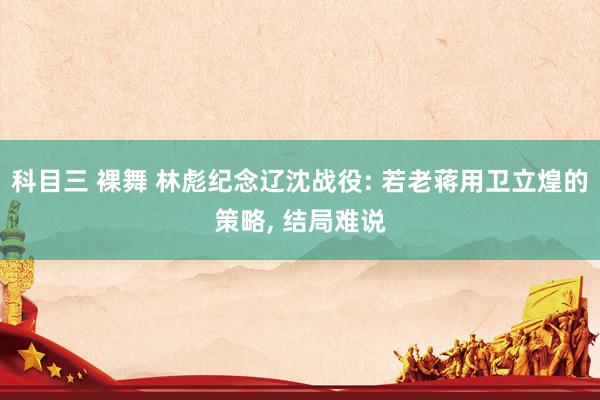 科目三 裸舞 林彪纪念辽沈战役: 若老蒋用卫立煌的策略， 结局难说