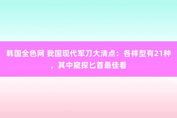韩国全色网 我国现代军刀大清点：各样型有21种，其中窥探匕首最佳看