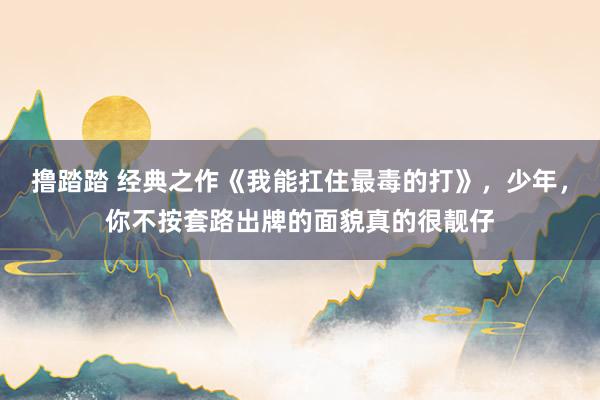 撸踏踏 经典之作《我能扛住最毒的打》，少年，你不按套路出牌的面貌真的很靓仔