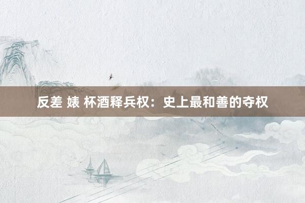 反差 婊 杯酒释兵权：史上最和善的夺权