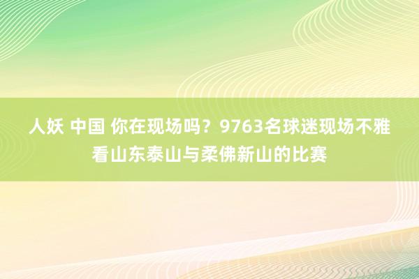 人妖 中国 你在现场吗？9763名球迷现场不雅看山东泰山与柔佛新山的比赛