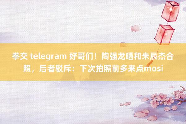 拳交 telegram 好哥们！陶强龙晒和朱辰杰合照，后者驳斥：下次拍照前多来点mosi