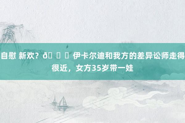 自慰 新欢？👀伊卡尔迪和我方的差异讼师走得很近，女方35岁带一娃