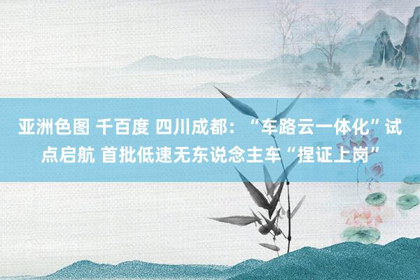 亚洲色图 千百度 四川成都：“车路云一体化”试点启航 首批低速无东说念主车“捏证上岗”