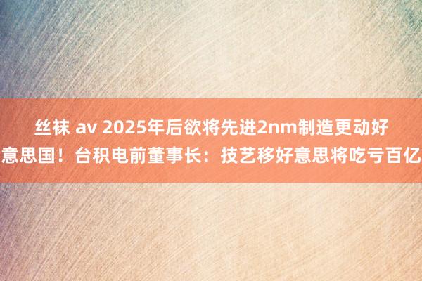 丝袜 av 2025年后欲将先进2nm制造更动好意思国！台积电前董事长：技艺移好意思将吃亏百亿