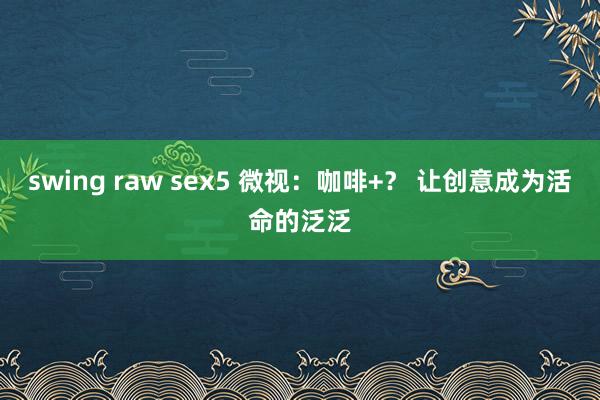 swing raw sex5 微视：咖啡+？ 让创意成为活命的泛泛
