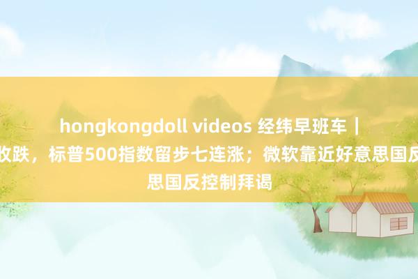 hongkongdoll videos 经纬早班车｜好意思股收跌，标普500指数留步七连涨；微软靠近好意思国反控制拜谒