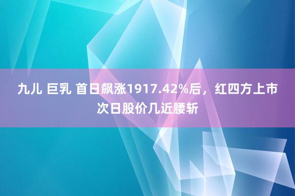 九儿 巨乳 首日飙涨1917.42%后，红四方上市次日股价几近腰斩
