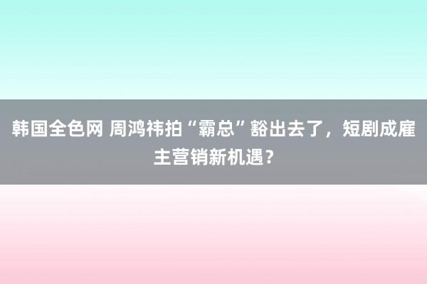 韩国全色网 周鸿祎拍“霸总”豁出去了，短剧成雇主营销新机遇？
