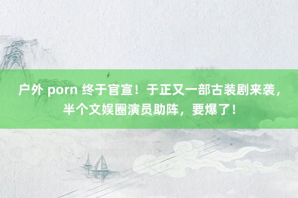 户外 porn 终于官宣！于正又一部古装剧来袭，半个文娱圈演员助阵，要爆了！