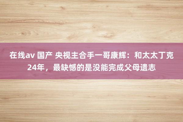 在线av 国产 央视主合手一哥康辉：和太太丁克24年，最缺憾的是没能完成父母遗志