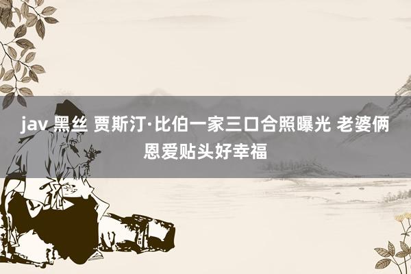 jav 黑丝 贾斯汀·比伯一家三口合照曝光 老婆俩恩爱贴头好幸福