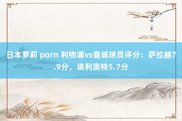 日本萝莉 porn 利物浦vs曼城球员评分：萨拉赫7.9分，埃利奥特5.7分