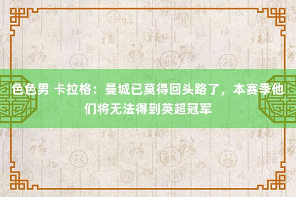 色色男 卡拉格：曼城已莫得回头路了，本赛季他们将无法得到英超冠军