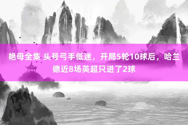 艳母全集 头号弓手低迷，开局5轮10球后，哈兰德近8场英超只进了2球