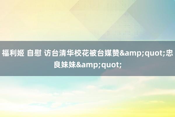 福利姬 自慰 访台清华校花被台媒赞"忠良妹妹"