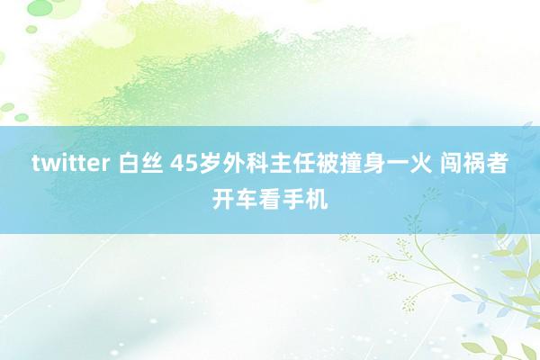 twitter 白丝 45岁外科主任被撞身一火 闯祸者开车看手机