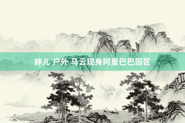 婷儿 户外 马云现身阿里巴巴园区
