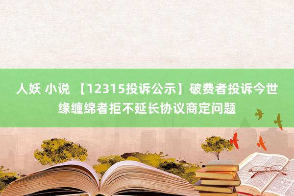 人妖 小说 【12315投诉公示】破费者投诉今世缘缠绵者拒不延长协议商定问题