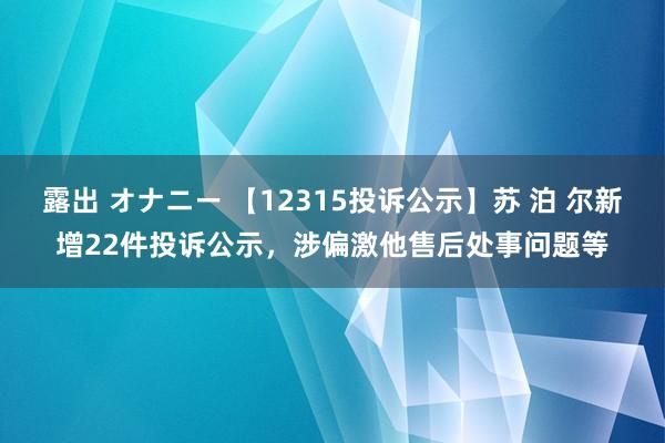 露出 オナニー 【12315投诉公示】苏 泊 尔新增22件投诉公示，涉偏激他售后处事问题等