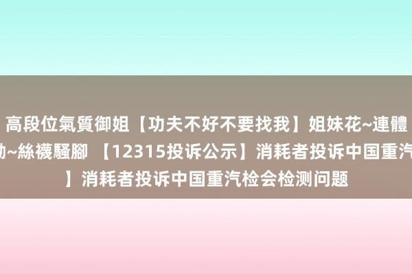 高段位氣質御姐【功夫不好不要找我】姐妹花~連體絲襪~大奶晃動~絲襪騷腳 【12315投诉公示】消耗者投诉中国重汽检会检测问题